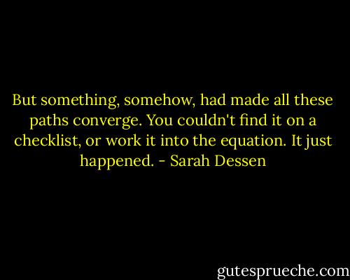 But something, somehow, had made all these paths converge. You couldn't find it on a checklist, or work it into the equation. It just happened. - Sarah Dessen