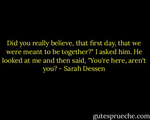 Did you really believe, that first day, that we were meant to be together?" I asked him.<br />He looked at me and then said, "You're here, aren't you? - Sarah Dessen