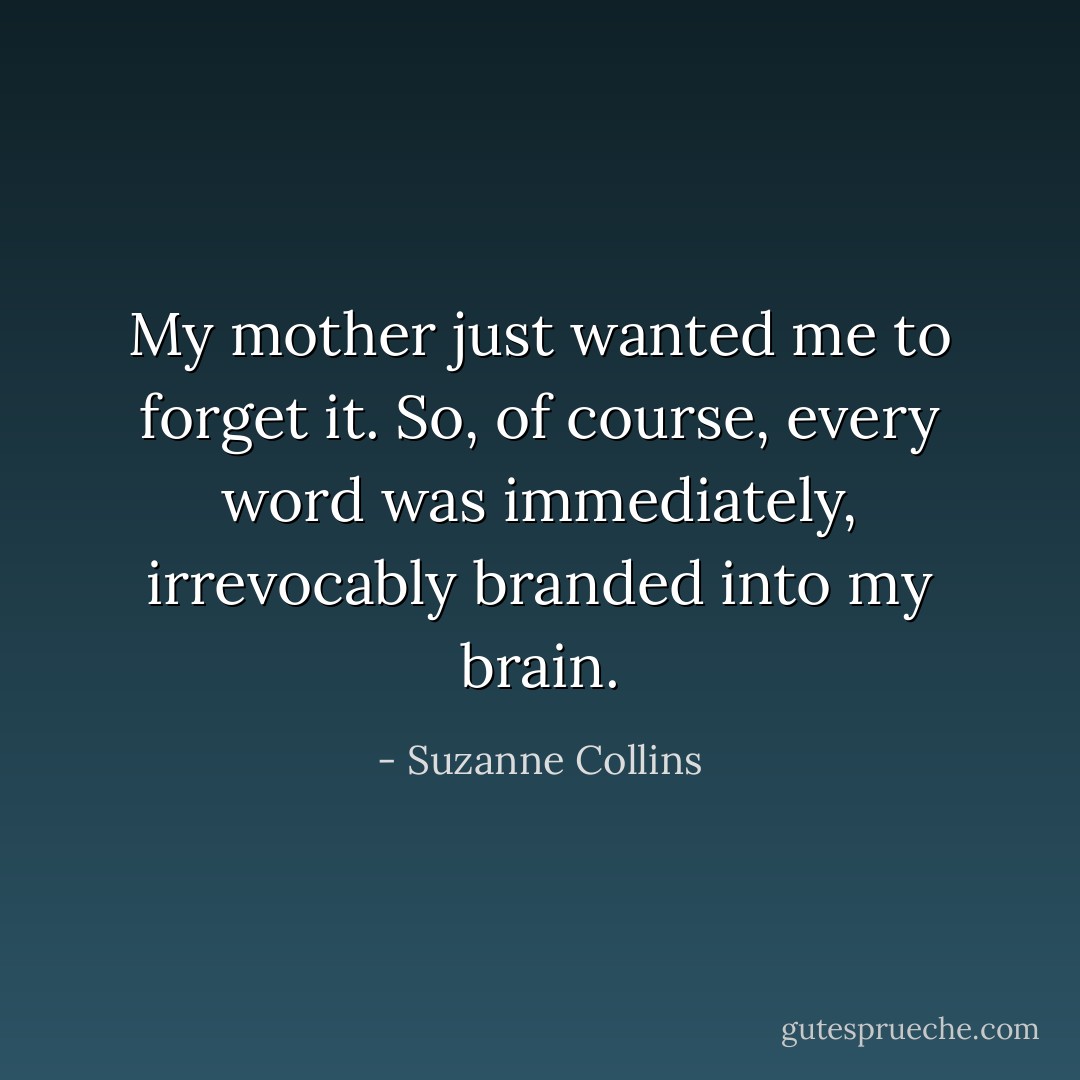 My mother just wanted me to forget it. So, of course, every word was immediately, irrevocably branded into my brain. - Suzanne Collins