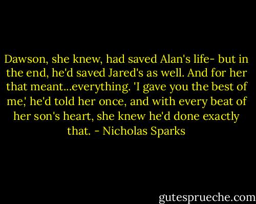Dawson, she knew, had saved Alan's life- but in the end, he'd saved Jared's as well. And for her that meant...everything. 'I gave you the best of me,' he'd told her once, and with every beat of her son's heart, she knew he'd done exactly that. - Nicholas Sparks