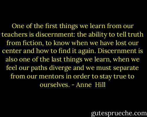 One of the first things we learn from our teachers is discernment: the ability to tell truth from fiction, to know when we have lost our center and how to find it again. Discernment is also one of the last things we learn, when we feel our paths diverge and we must separate from our mentors in order to stay true to ourselves. - Anne  Hill