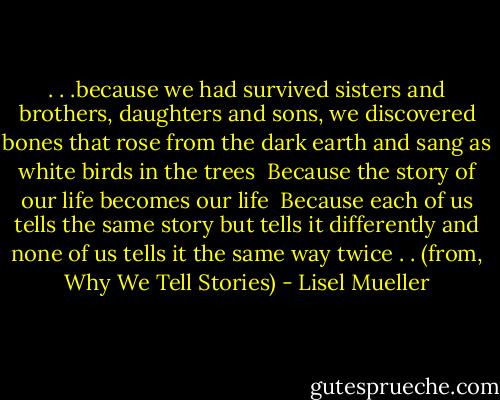 . . .because we had survived<br />sisters and brothers, daughters and sons,<br />we discovered bones that rose<br />from the dark earth and sang<br />as white birds in the trees<br /><br />Because the story of our life<br />becomes our life<br /><br />Because each of us tells the same story<br />but tells it differently<br />and none of us tells it the same way twice . . (from, Why We Tell Stories) - Lisel Mueller