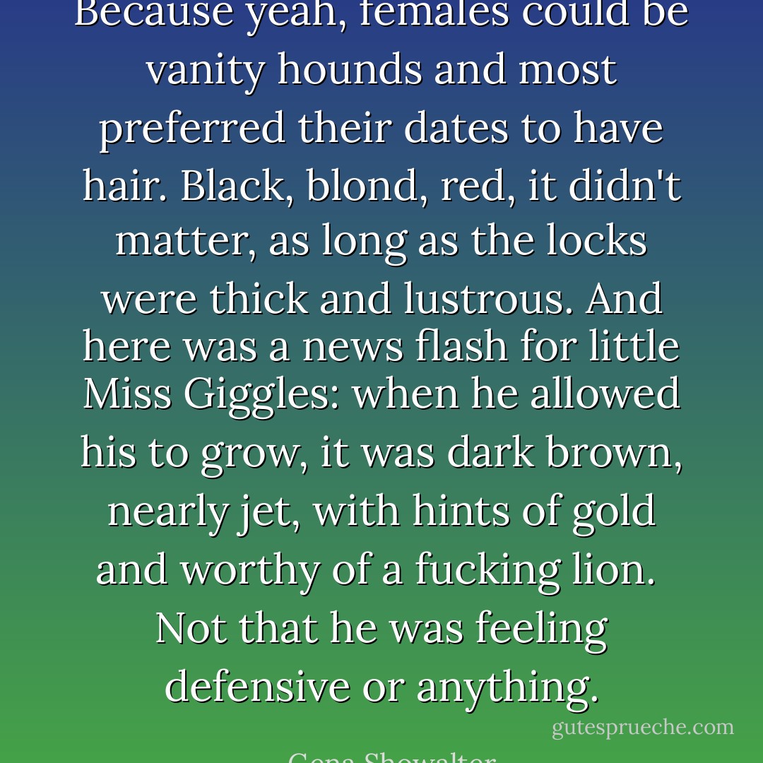 Because yeah, females could be vanity hounds and most preferred their dates to have hair. Black, blond, red, it didn't matter, as long as the locks were thick and lustrous. And here was a news flash for little Miss Giggles: when he allowed his to grow, it was dark brown, nearly jet, with hints of gold and worthy of a fucking lion.<br /> Not that he was feeling defensive or anything. - Gena Showalter