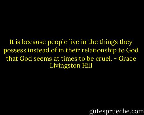 It is because people live in the things they possess instead of in their relationship to God that God seems at times to be cruel. - Grace Livingston Hill