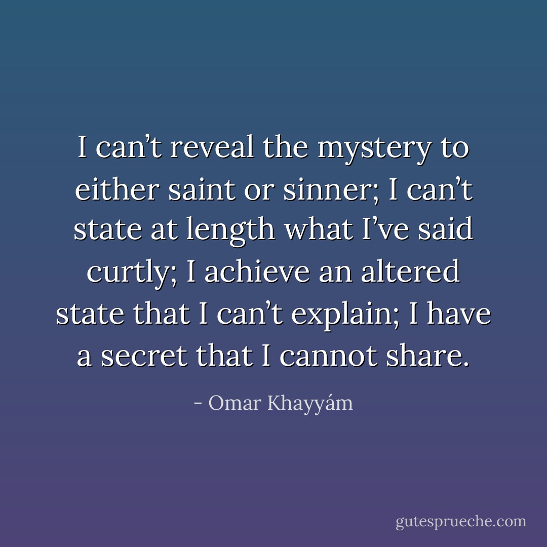 I can’t reveal the mystery to either saint or sinner; I can’t state at length what I’ve said curtly; I achieve an altered state that I can’t explain; I have a secret that I cannot share. - Omar Khayyám
