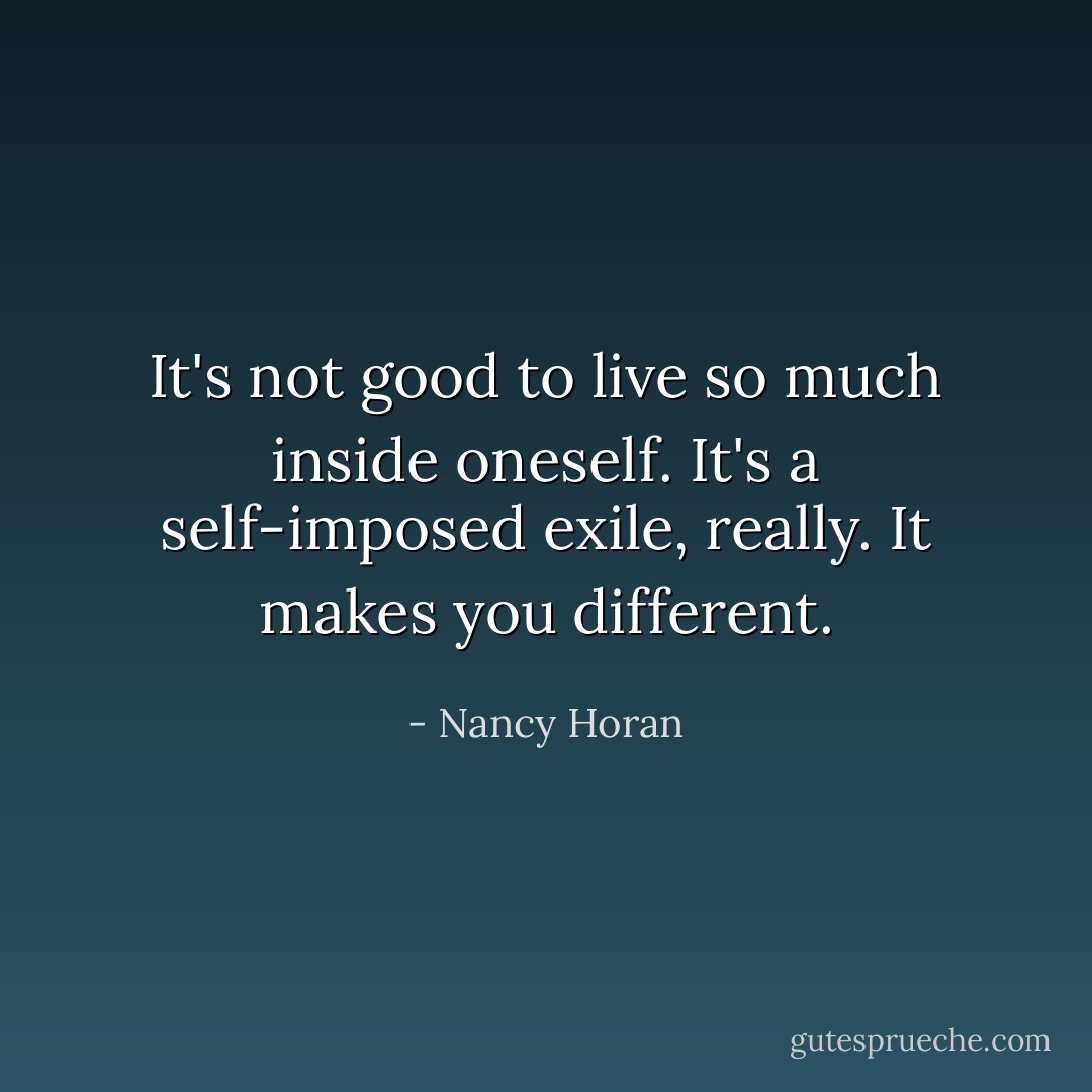It's not good to live so much inside oneself. It's a self-imposed exile, really. It makes you different. - Nancy Horan