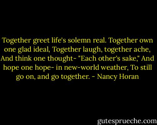 Together greet life's solemn real.<br />Together own one glad ideal,<br />Together laugh, together ache,<br />And think one thought- "Each other's sake,"<br />And hope one hope- in new-world weather,<br />To still go on, and go together. - Nancy Horan