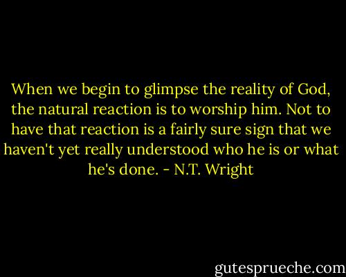 When we begin to glimpse the reality of God, the natural reaction is to worship him. Not to have that reaction is a fairly sure sign that we haven't yet really understood who he is or what he's done. - N.T. Wright