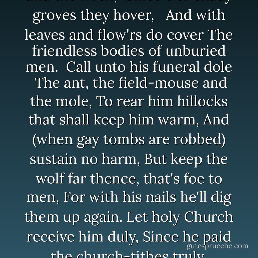 Call for the robin-red-breast and the wren,<br /> Since o'er shady groves they hover, <br /> And with leaves and flow'rs do cover<br />The friendless bodies of unburied men.<br /> Call unto his funeral dole<br /> The ant, the field-mouse and the mole,<br />To rear him hillocks that shall keep him warm,<br />And (when gay tombs are robbed) sustain no harm,<br />But keep the wolf far thence, that's foe to men,<br />For with his nails he'll dig them up again.<br />Let holy Church receive him duly,<br />Since he paid the church-tithes truly. - John      Webster