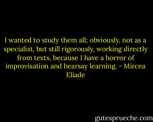 I wanted to study them all; obviously, not as a specialist, but still rigorously, working directly from texts, because I have a horror of improvisation and hearsay learning. - Mircea Eliade