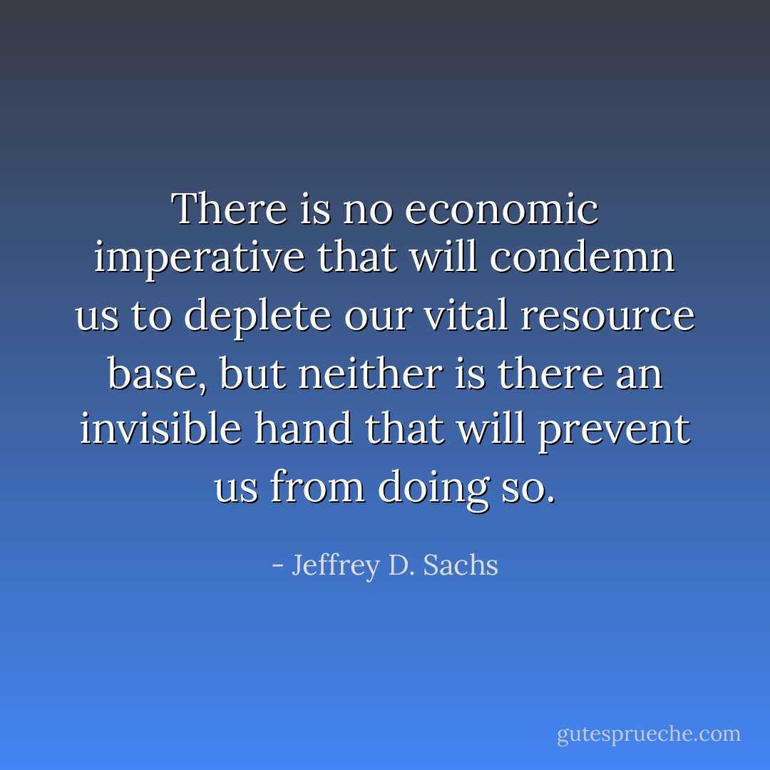 There is no economic imperative that will condemn us to deplete our vital resource base, but neither is there an invisible hand that will prevent us from doing so. - Jeffrey D. Sachs