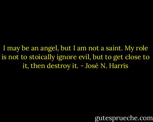 I may be an angel, but I am not a saint.<br />My role is not to stoically ignore evil,<br />but to get close to it, then destroy it. - José N. Harris