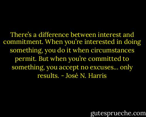 There’s a difference between interest and commitment.<br />When you’re interested in doing something, you do it when circumstances permit.<br />But when you’re committed to something, you accept no excuses... only results. - José N. Harris