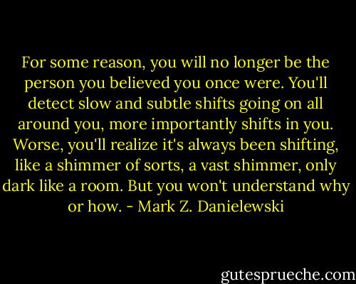 For some reason, you will no longer be the person you believed you once were. You'll detect slow and subtle shifts going on all around you, more importantly shifts in you. Worse, you'll realize it's always been shifting, like a shimmer of sorts, a vast shimmer, only dark like a room. But you won't understand why or how. - Mark Z. Danielewski