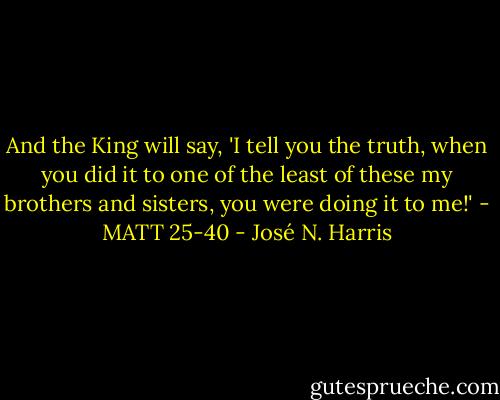 And the King will say, 'I tell you the truth, when you did it to one of the least of these my brothers and sisters, you were doing it to me!' - MATT 25-40 - José N. Harris