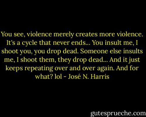 You see, violence merely creates more violence.<br />It's a cycle that never ends...<br />You insult me, I shoot you, you drop dead.<br />Someone else insults me, I shoot them, they drop dead...<br />And it just keeps repeating over and over again.<br />And for what? lol - José N. Harris