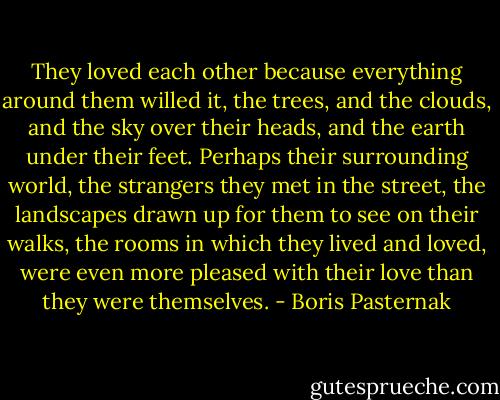 They loved each other because everything around them willed it, the trees, and the clouds, and the sky over their heads, and the earth under their feet. Perhaps their surrounding world, the strangers they met in the street, the landscapes drawn up for them to see on their walks, the rooms in which they lived and loved, were even more pleased with their love than they were themselves. - Boris Pasternak