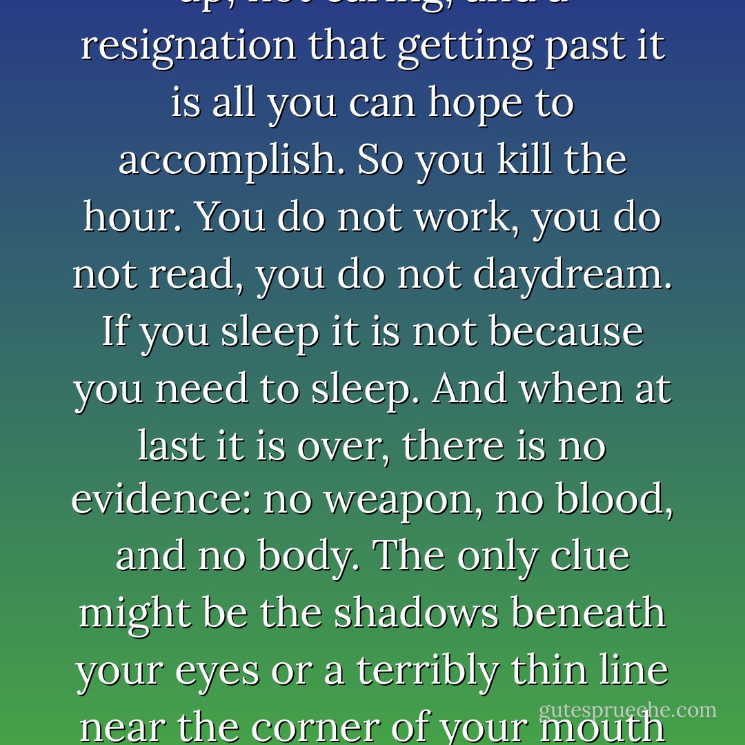 Who has never killed an hour? Not casually or without thought, but carefully: a premeditated murder of minutes. The violence comes from a combination of giving up, not caring, and a resignation that getting past it is all you can hope to accomplish. So you kill the hour. You do not work, you do not read, you do not daydream. If you sleep it is not because you need to sleep. And when at last it is over, there is no evidence: no weapon, no blood, and no body. The only clue might be the shadows beneath your eyes or a terribly thin line near the corner of your mouth indicating something has been suffered, that in the privacy of your life you have lost something and the loss is too empty to share. - Mark Z. Danielewski