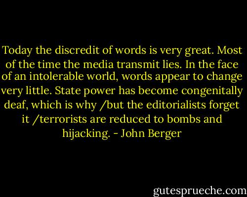 Today the discredit of words is very great. Most of the time the media transmit lies. In the face of an intolerable world, words appear to change very little. State power has become congenitally deaf, which is why /but the editorialists forget it /terrorists are reduced to bombs and hijacking. - John Berger