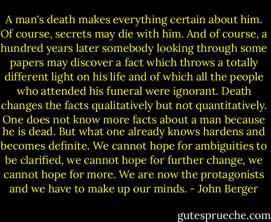 A man's death makes everything certain about him. Of course, secrets may die with him. And of course, a hundred years later somebody looking through some papers may discover a fact which throws a totally different light on his life and of which all the people who attended his funeral were ignorant. Death changes the facts qualitatively but not quantitatively. One does not know more facts about a man because he is dead. But what one already knows hardens and becomes definite. We cannot hope for ambiguities to be clarified, we cannot hope for further change, we cannot hope for more. We are now the protagonists and we have to make up our minds. - John Berger