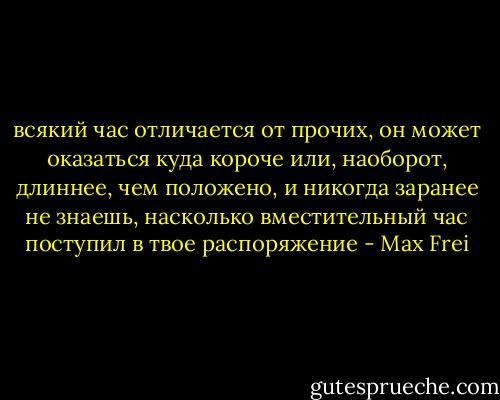 всякий час отличается от прочих, он может оказаться куда короче или, наоборот, длиннее, чем положено, и никогда заранее не знаешь, насколько вместительный час поступил в твое распоряжение - Max Frei