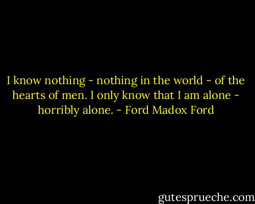 I know nothing - nothing in the world - of the hearts of men. I only know that I am alone - horribly alone. - Ford Madox Ford
