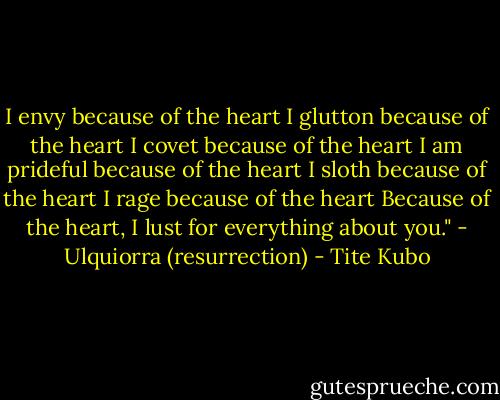 I envy because of the heart<br />I glutton because of the heart<br />I covet because of the heart<br />I am prideful because of the heart<br />I sloth because of the heart<br />I rage because of the heart<br />Because of the heart,<br />I lust for everything about you."<br />- Ulquiorra (resurrection) - Tite Kubo