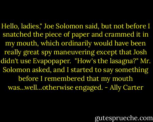 Hello, ladies," Joe Solomon said, but not before I snatched the piece of paper and crammed it in my mouth, which ordinarily would have been really great spy maneuvering except that Josh didn't use Evapopaper.<br /><br />"How's the lasagna?" Mr. Solomon asked, and I started to say something before I remembered that my mouth was...well...otherwise engaged. - Ally Carter