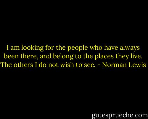 I am looking for the people who have always been there, and belong to the places they live. The others I do not wish to see. - Norman Lewis