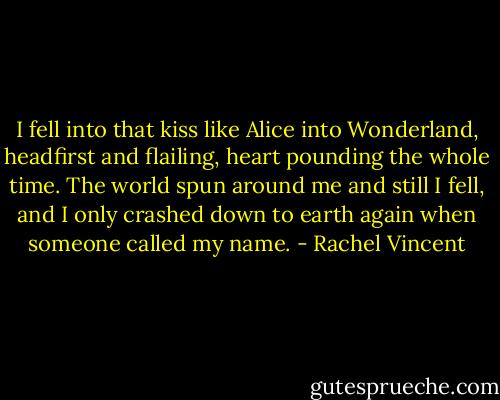 I fell into that kiss like Alice into Wonderland, headfirst and flailing, heart pounding the whole time. The world spun around me and still I fell, and I only crashed down to earth again when someone called my name. - Rachel Vincent