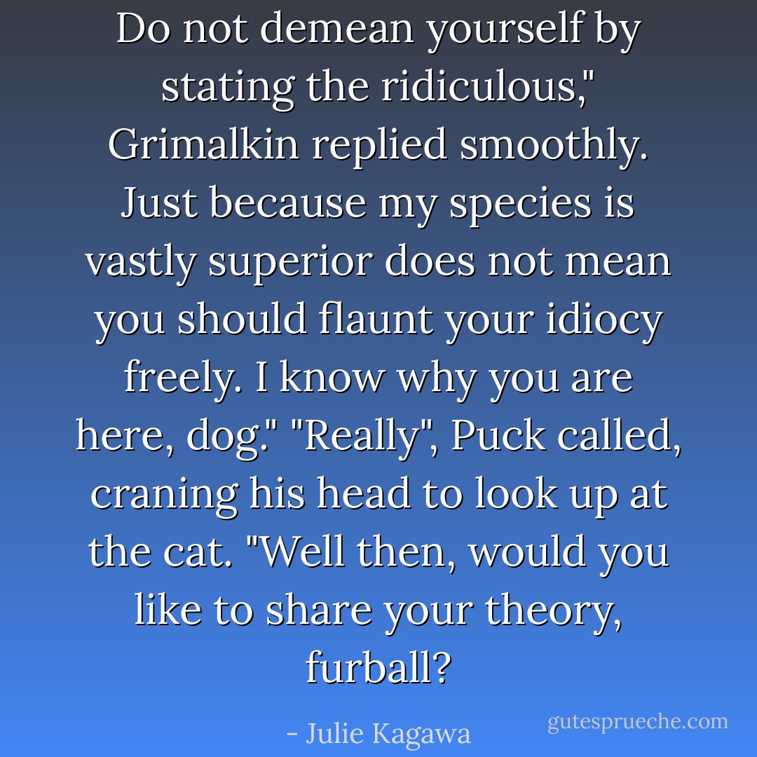 Do not demean yourself by stating the ridiculous," Grimalkin replied smoothly. Just because my species is vastly superior does not mean you should flaunt your idiocy freely. I know why you are here, dog."<br />"Really", Puck called, craning his head to look up at the cat. "Well then, would you like to share your theory, furball? - Julie Kagawa