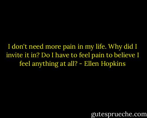I don't need more pain in my life. Why did I invite it in? Do I have to feel pain to believe I feel anything at all? - Ellen Hopkins