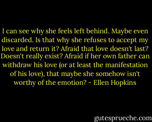 I can see why she feels left behind. Maybe even discarded. Is that why she refuses to accept my love and return it? Afraid that love doesn't last? Doesn't really exist? Afraid if her own father can withdraw his love (or at least the manifestation of his love), that maybe she somehow isn't worthy of the emotion? - Ellen Hopkins