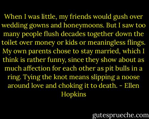 When I was little, my friends would gush over wedding gowns and honeymoons. But I saw too many people flush decades together down the toilet over money or kids or meaningless flings. My own parents chose to stay married, which I think is rather funny, since they show about as much affection for each other as pit bulls in a ring. Tying the knot means slipping a noose around love and choking it to death. - Ellen Hopkins