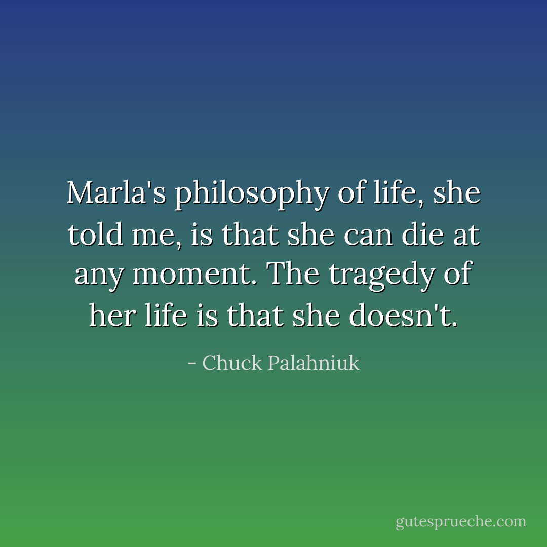 Marla's philosophy of life, she told me, is that she can die at any moment. The tragedy of her life is that she doesn't. - Chuck Palahniuk