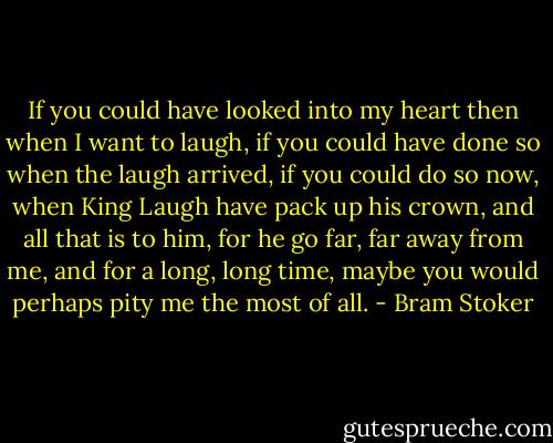 If you could have looked into my heart then when I want to laugh, if you could have done so when the laugh arrived, if you could do so now, when King Laugh have pack up his crown, and all that is to him, for he go far, far away from me, and for a long, long time, maybe you would perhaps pity me the most of all. - Bram Stoker