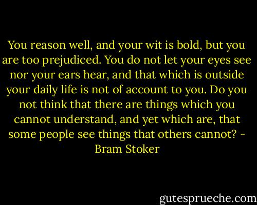 You reason well, and your wit is bold, but you are too prejudiced. You do not let your eyes see nor your ears hear, and that which is outside your daily life is not of account to you. Do you not think that there are things which you cannot understand, and yet which are, that some people see things that others cannot? - Bram Stoker