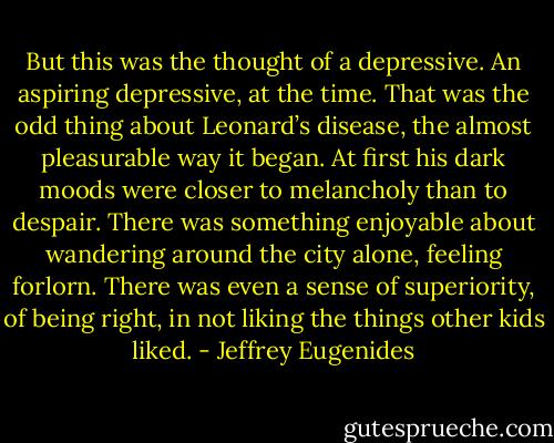 But this was the thought of a depressive. An aspiring depressive, at the time. That was the odd thing about Leonard’s disease, the almost pleasurable way it began. At first his dark moods were closer to melancholy than to despair. There was something enjoyable about wandering around the city alone, feeling forlorn. There was even a sense of superiority, of being right, in not liking the things other kids liked. - Jeffrey Eugenides