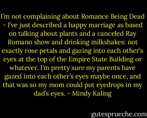 I’m not complaining about Romance Being Dead - I’ve just described a happy marriage as based on talking about plants and a canceled Ray Romano show and drinking milkshakes: not exactly rose petals and gazing into each other’s eyes at the top of the Empire State Building or whatever. I’m pretty sure my parents have gazed into each other’s eyes maybe once, and that was so my mom could put eyedrops in my dad’s eyes. - Mindy Kaling