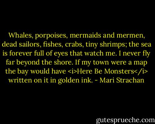 Whales, porpoises, mermaids and mermen, dead sailors, fishes, crabs, tiny shrimps; the sea is forever full of eyes that watch me. I never fly far beyond the shore. If my town were a map the bay would have <i>Here Be Monsters</i> written on it in golden ink. - Mari Strachan