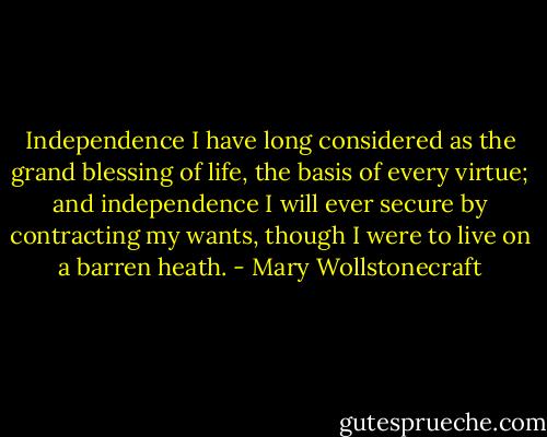 Independence I have long considered as the grand blessing of life, the basis of every virtue; and independence I will ever secure by contracting my wants, though I were to live on a barren heath. - Mary Wollstonecraft
