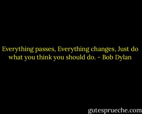 Everything passes,<br />Everything changes,<br />Just do what you think you should do. - Bob Dylan
