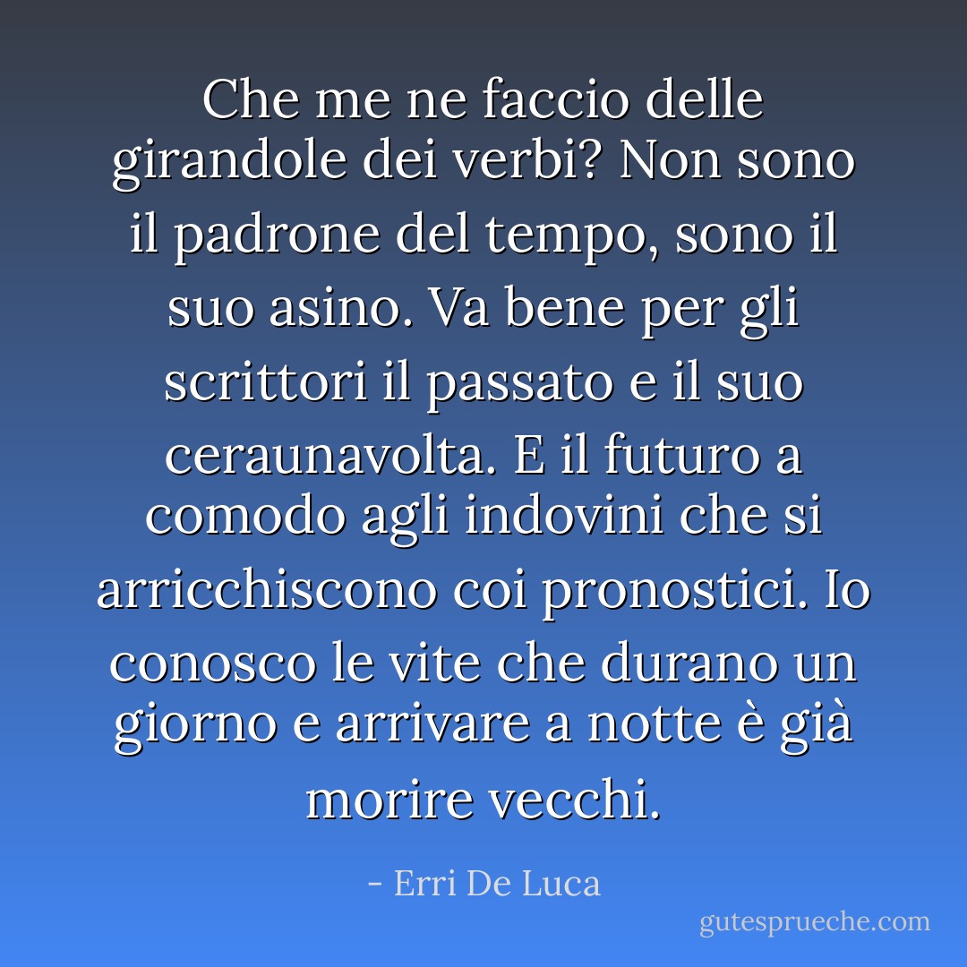 Che me ne faccio delle girandole dei verbi? Non sono il padrone del tempo, sono il suo asino.<br />Va bene per gli scrittori il passato e il suo ceraunavolta.<br />E il futuro a comodo agli indovini che si arricchiscono coi pronostici.<br />Io conosco le vite che durano un giorno e arrivare a notte è già morire vecchi. - Erri De Luca