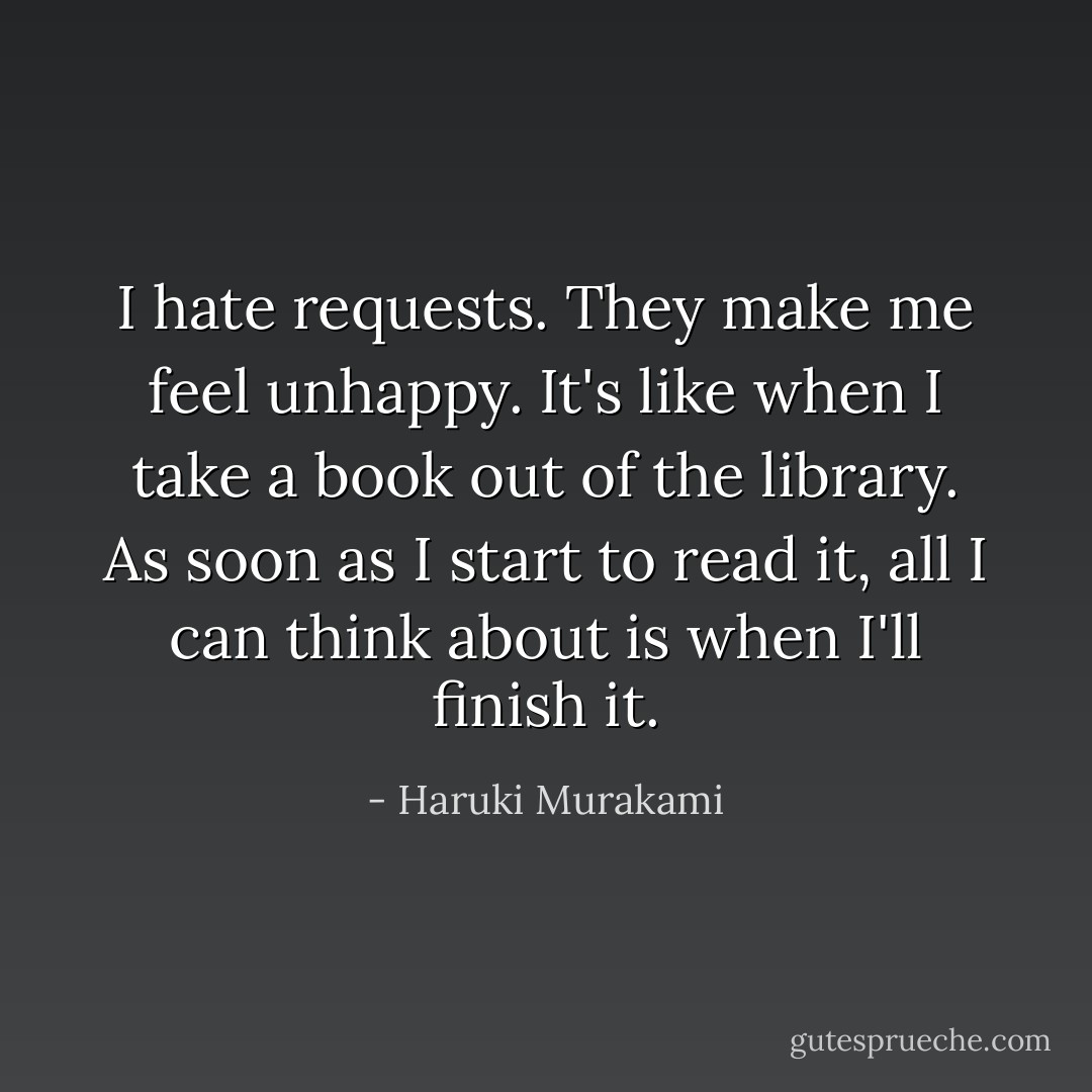 I hate requests. They make me feel unhappy. It's like when I take a book out of the library. As soon as I start to read it, all I can think about is when I'll finish it. - Haruki Murakami