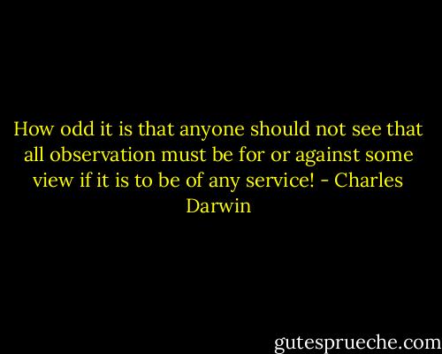 How odd it is that anyone should not see that all observation must be for or against some view if it is to be of any service! - Charles Darwin