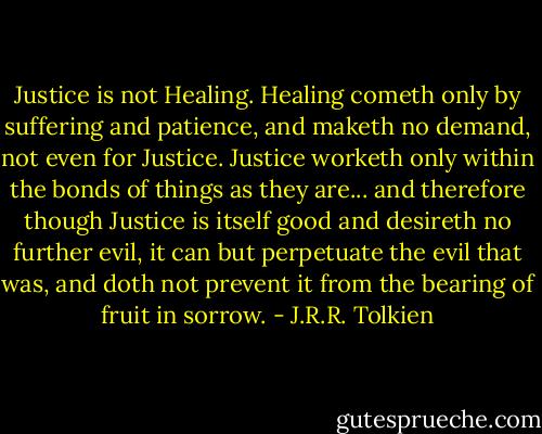 Justice is not Healing. Healing cometh only by suffering and patience, and maketh no demand, not even for Justice. Justice worketh only within the bonds of things as they are... and therefore though Justice is itself good and desireth no further evil, it can but perpetuate the evil that was, and doth not prevent it from the bearing of fruit in sorrow. - J.R.R. Tolkien
