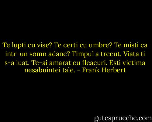 Te lupti cu vise?<br />Te certi cu umbre?<br />Te misti ca intr-un somn adanc?<br />Timpul a trecut.<br />Viata ti s-a luat.<br />Te-ai amarat cu fleacuri.<br />Esti victima nesabuintei tale. - Frank Herbert