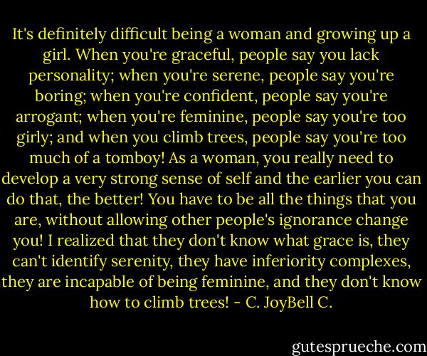 It's definitely difficult being a woman and growing up a girl. When you're graceful, people say you lack personality; when you're serene, people say you're boring; when you're confident, people say you're arrogant; when you're feminine, people say you're too girly; and when you climb trees, people say you're too much of a tomboy! As a woman, you really need to develop a very strong sense of self and the earlier you can do that, the better! You have to be all the things that you are, without allowing other people's ignorance change you! I realized that they don't know what grace is, they can't identify serenity, they have inferiority complexes, they are incapable of being feminine, and they don't know how to climb trees! - C. JoyBell C.
