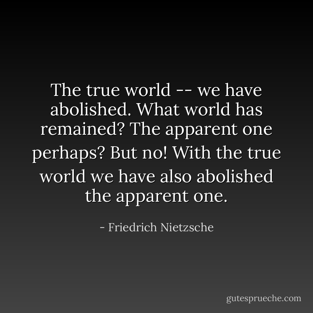 The true world -- we have abolished. What world has remained? The apparent one perhaps? But no! With the true world we have also abolished the apparent one. - Friedrich Nietzsche