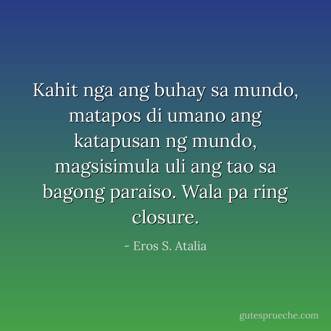 Kahit nga ang buhay sa mundo, matapos di umano ang katapusan ng mundo, magsisimula uli ang tao sa bagong paraiso. Wala pa ring closure. - Eros S. Atalia